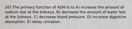 20) The primary function of ADH is to A) increase the amount of sodium lost at the kidneys. B) decrease the amount of water lost at the kidneys. C) decrease blood pressure. D) increase digestive absorption. E) delay urination.