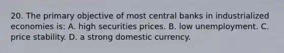 20. The primary objective of most central banks in industrialized economies is: A. high securities prices. B. low unemployment. C. price stability. D. a strong domestic currency.