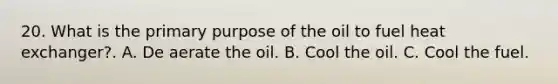 20. What is the primary purpose of the oil to fuel heat exchanger?. A. De aerate the oil. B. Cool the oil. C. Cool the fuel.