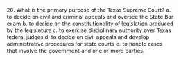 20. What is the primary purpose of the Texas Supreme Court? a. to decide on civil and criminal appeals and oversee the State Bar exam b. to decide on the constitutionality of legislation produced by the legislature c. to exercise disciplinary authority over Texas federal judges d. to decide on civil appeals and develop administrative procedures for state courts e. to handle cases that involve the government and one or more parties.