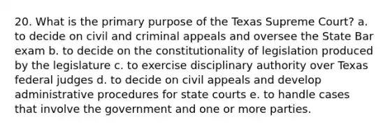 20. What is the primary purpose of the Texas Supreme Court? a. to decide on civil and criminal appeals and oversee the State Bar exam b. to decide on the constitutionality of legislation produced by the legislature c. to exercise disciplinary authority over Texas federal judges d. to decide on civil appeals and develop administrative procedures for state courts e. to handle cases that involve the government and one or more parties.