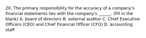 20. The primary responsibility for the accuracy of a company's financial statements lies with the company's ______. (fill in the blank) A. board of directors B. external auditor C. Chief Executive Officers (CEO) and Chief Financial Officer (CFO) D. accounting staff