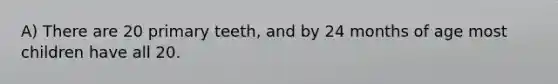 A) There are 20 primary teeth, and by 24 months of age most children have all 20.