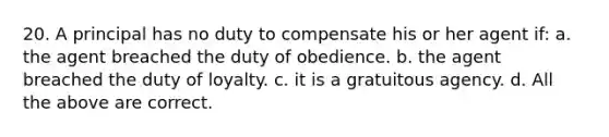 20. A principal has no duty to compensate his or her agent if: a. the agent breached the duty of obedience. b. the agent breached the duty of loyalty. c. it is a gratuitous agency. d. All the above are correct.