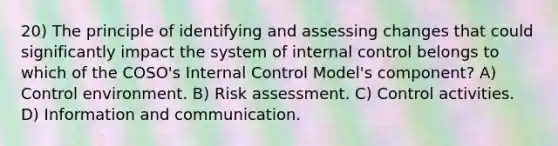 20) The principle of identifying and assessing changes that could significantly impact the system of internal control belongs to which of the COSO's Internal Control Model's component? A) Control environment. B) Risk assessment. C) Control activities. D) Information and communication.