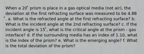 When a 20 ̊ prism is place in a gas optical media (not air), the deviation at the first refracting surface was measured to be 4.88 ̊. a. What is the refracted angle at the first refracting surface? b. What is the incident angle at the 2nd refracting surface? c. If the incident angle is 15 ̊, what is the critical angle at the prism - gas interface? d. If the surrounding media has an index of 1.10, what is the index of the prism? e. What is the emerging angle? f. What is the total deviation of the prism?