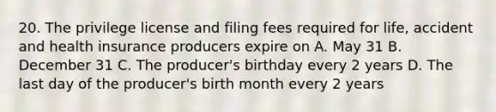 20. The privilege license and filing fees required for life, accident and health insurance producers expire on A. May 31 B. December 31 C. The producer's birthday every 2 years D. The last day of the producer's birth month every 2 years