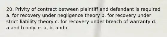 20. Privity of contract between plaintiff and defendant is required a. for recovery under negligence theory b. for recovery under strict liability theory c. for recovery under breach of warranty d. a and b only. e. a, b, and c.