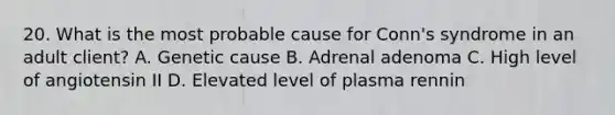 20. What is the most probable cause for Conn's syndrome in an adult client? A. Genetic cause B. Adrenal adenoma C. High level of angiotensin II D. Elevated level of plasma rennin