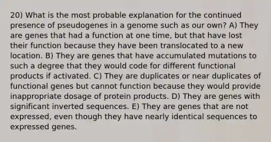 20) What is the most probable explanation for the continued presence of pseudogenes in a genome such as our own? A) They are genes that had a function at one time, but that have lost their function because they have been translocated to a new location. B) They are genes that have accumulated mutations to such a degree that they would code for different functional products if activated. C) They are duplicates or near duplicates of functional genes but cannot function because they would provide inappropriate dosage of protein products. D) They are genes with significant inverted sequences. E) They are genes that are not expressed, even though they have nearly identical sequences to expressed genes.