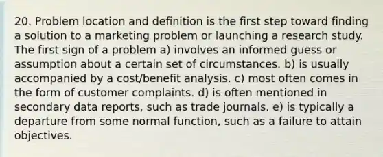 20. Problem location and definition is the first step toward finding a solution to a marketing problem or launching a research study. The first sign of a problem a) involves an informed guess or assumption about a certain set of circumstances. b) is usually accompanied by a cost/benefit analysis. c) most often comes in the form of customer complaints. d) is often mentioned in secondary data reports, such as trade journals. e) is typically a departure from some normal function, such as a failure to attain objectives.