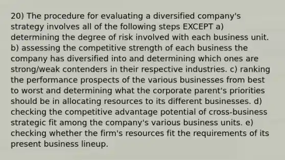 20) The procedure for evaluating a diversified company's strategy involves all of the following steps EXCEPT a) determining the degree of risk involved with each business unit. b) assessing the competitive strength of each business the company has diversified into and determining which ones are strong/weak contenders in their respective industries. c) ranking the performance prospects of the various businesses from best to worst and determining what the corporate parent's priorities should be in allocating resources to its different businesses. d) checking the competitive advantage potential of cross-business strategic fit among the company's various business units. e) checking whether the firm's resources fit the requirements of its present business lineup.