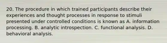 20. The procedure in which trained participants describe their experiences and thought processes in response to stimuli presented under controlled conditions is known as A. information processing. B. analytic introspection. C. functional analysis. D. behavioral analysis.