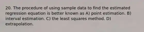 20. The procedure of using sample data to find the estimated regression equation is better known as A) point estimation. B) interval estimation. C) the least squares method. D) extrapolation.