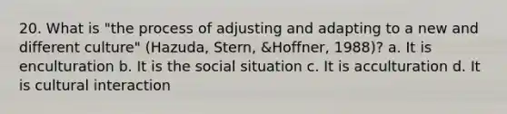 20. What is "the process of adjusting and adapting to a new and different culture" (Hazuda, Stern, &Hoffner, 1988)? a. It is enculturation b. It is the social situation c. It is acculturation d. It is cultural interaction