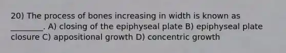 20) The process of bones increasing in width is known as ________. A) closing of the epiphyseal plate B) epiphyseal plate closure C) appositional growth D) concentric growth