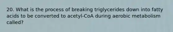 20. What is the process of breaking triglycerides down into fatty acids to be converted to acetyl-CoA during aerobic metabolism called?