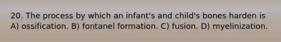 20. The process by which an infant's and child's bones harden is A) ossification. B) fontanel formation. C) fusion. D) myelinization.