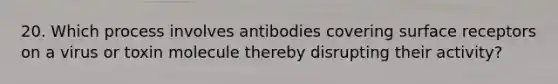 20. Which process involves antibodies covering surface receptors on a virus or toxin molecule thereby disrupting their activity?