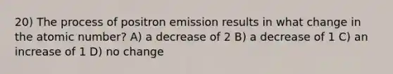 20) The process of positron emission results in what change in the atomic number? A) a decrease of 2 B) a decrease of 1 C) an increase of 1 D) no change