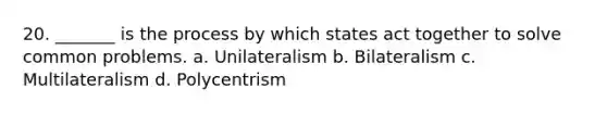 20. _______ is the process by which states act together to solve common problems. a. Unilateralism b. Bilateralism c. Multilateralism d. Polycentrism