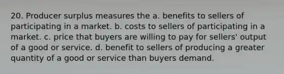 20. Producer surplus measures the a. benefits to sellers of participating in a market. b. costs to sellers of participating in a market. c. price that buyers are willing to pay for sellers' output of a good or service. d. benefit to sellers of producing a greater quantity of a good or service than buyers demand.