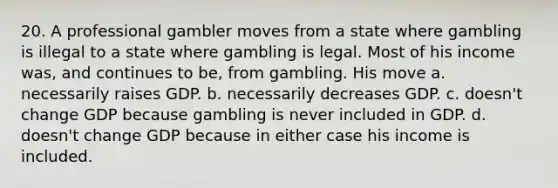 20. A professional gambler moves from a state where gambling is illegal to a state where gambling is legal. Most of his income was, and continues to be, from gambling. His move a. necessarily raises GDP. b. necessarily decreases GDP. c. doesn't change GDP because gambling is never included in GDP. d. doesn't change GDP because in either case his income is included.