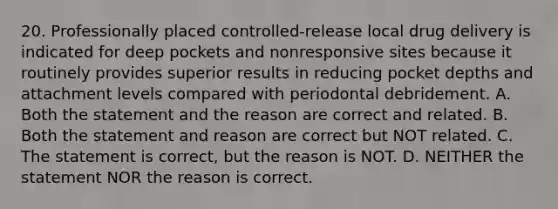 20. Professionally placed controlled-release local drug delivery is indicated for deep pockets and nonresponsive sites because it routinely provides superior results in reducing pocket depths and attachment levels compared with periodontal debridement. A. Both the statement and the reason are correct and related. B. Both the statement and reason are correct but NOT related. C. The statement is correct, but the reason is NOT. D. NEITHER the statement NOR the reason is correct.