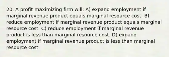 20. A profit-maximizing firm will: A) expand employment if marginal revenue product equals marginal resource cost. B) reduce employment if marginal revenue product equals marginal resource cost. C) reduce employment if marginal revenue product is less than marginal resource cost. D) expand employment if marginal revenue product is less than marginal resource cost.