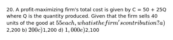 20. A profit-maximizing firm's total cost is given by C = 50 + 25Q where Q is the quantity produced. Given that the firm sells 40 units of the good at 55 each, what is the firm's contribution? a)2,200 b) 200 c)1,200 d) 1,000 e)2,100