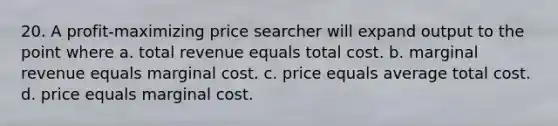 20. A profit-maximizing price searcher will expand output to the point where a. total revenue equals total cost. b. marginal revenue equals marginal cost. c. price equals average total cost. d. price equals marginal cost.