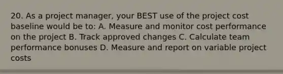 20. As a project manager, your BEST use of the project cost baseline would be to: A. Measure and monitor cost performance on the project B. Track approved changes C. Calculate team performance bonuses D. Measure and report on variable project costs