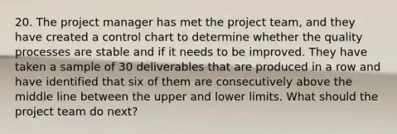 20. The project manager has met the <a href='https://www.questionai.com/knowledge/kZEoBxJj0L-project-team' class='anchor-knowledge'>project team</a>, and they have created a <a href='https://www.questionai.com/knowledge/kbxbzFSC5f-control-chart' class='anchor-knowledge'>control chart</a> to determine whether the quality processes are stable and if it needs to be improved. They have taken a sample of 30 deliverables that are produced in a row and have identified that six of them are consecutively above the middle line between the upper and lower limits. What should the project team do next?