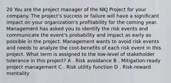 20 You are the project manager of the NKJ Project for your company. The project's success or failure will have a significant impact on your organization's profitability for the coming year. Management has asked you to identify the risk events and communicate the event's probability and impact as early as possible in the project. Management wants to avoid risk events and needs to analyze the cost-benefits of each risk event in this project. What term is assigned to the low-level of stakeholder tolerance in this project? A . Risk avoidance B . Mitigation-ready project management C . Risk utility function D . Risk-reward mentality