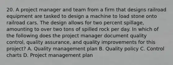 20. A project manager and team from a firm that designs railroad equipment are tasked to design a machine to load stone onto railroad cars. The design allows for two percent spillage, amounting to over two tons of spilled rock per day. In which of the following does the project manager document quality control, quality assurance, and quality improvements for this project? A. Quality management plan B. Quality policy C. Control charts D. Project management plan