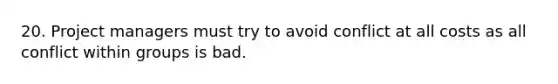 20. Project managers must try to avoid conflict at all costs as all conflict within groups is bad.