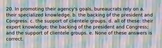 20. In promoting their agency's goals, bureaucrats rely on a. their specialized knowledge. b. the backing of the president and Congress. c. the support of clientele groups. d. all of these: their expert knowledge; the backing of the president and Congress; and the support of clientele groups. e. None of these answers is correct.