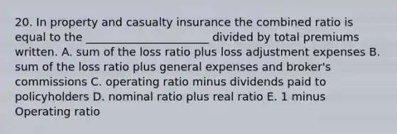 20. In property and casualty insurance the combined ratio is equal to the ______________________ divided by total premiums written. A. sum of the loss ratio plus loss adjustment expenses B. sum of the loss ratio plus general expenses and broker's commissions C. operating ratio minus dividends paid to policyholders D. nominal ratio plus real ratio E. 1 minus Operating ratio