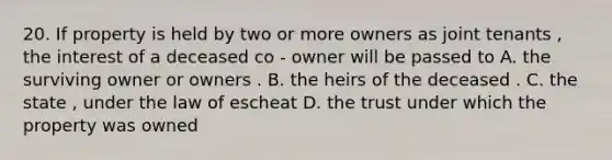 20. If property is held by two or more owners as joint tenants , the interest of a deceased co - owner will be passed to A. the surviving owner or owners . B. the heirs of the deceased . C. the state , under the law of escheat D. the trust under which the property was owned