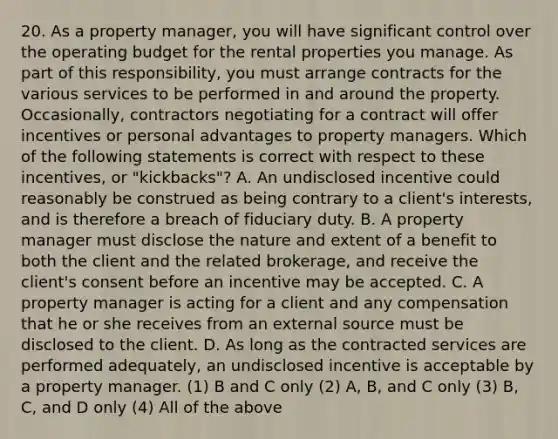 20. As a property manager, you will have significant control over the operating budget for the rental properties you manage. As part of this responsibility, you must arrange contracts for the various services to be performed in and around the property. Occasionally, contractors negotiating for a contract will offer incentives or personal advantages to property managers. Which of the following statements is correct with respect to these incentives, or "kickbacks"? A. An undisclosed incentive could reasonably be construed as being contrary to a client's interests, and is therefore a breach of fiduciary duty. B. A property manager must disclose the nature and extent of a benefit to both the client and the related brokerage, and receive the client's consent before an incentive may be accepted. C. A property manager is acting for a client and any compensation that he or she receives from an external source must be disclosed to the client. D. As long as the contracted services are performed adequately, an undisclosed incentive is acceptable by a property manager. (1) B and C only (2) A, B, and C only (3) B, C, and D only (4) All of the above