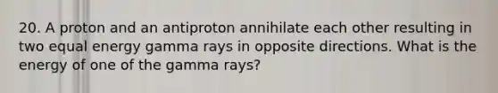 20. A proton and an antiproton annihilate each other resulting in two equal energy gamma rays in opposite directions. What is the energy of one of the gamma rays?