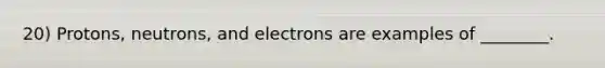 20) Protons, neutrons, and electrons are examples of ________.