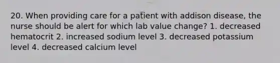 20. When providing care for a patient with addison disease, the nurse should be alert for which lab value change? 1. decreased hematocrit 2. increased sodium level 3. decreased potassium level 4. decreased calcium level