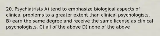 20. Psychiatrists A) tend to emphasize biological aspects of clinical problems to a greater extent than clinical psychologists. B) earn the same degree and receive the same license as clinical psychologists. C) all of the above D) none of the above