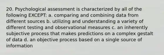 20. Psychological assessment is characterized by all of the following EXCEPT: a. comparing and combining data from different sources b. utilizing and understanding a variety of different testing and observational measures c. an inherently subjective process that makes predictions on a complex gestalt of data d. an objective process based on a single source of information