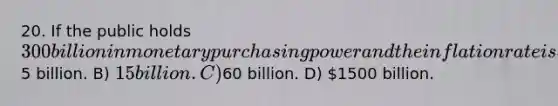 20. If the public holds 300 billion in monetary purchasing power and the inflation rate is 5%, then the inflation tax that year is: A)5 billion. B) 15 billion. C)60 billion. D) 1500 billion.