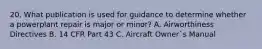 20. What publication is used for guidance to determine whether a powerplant repair is major or minor? A. Airworthiness Directives B. 14 CFR Part 43 C. Aircraft Owner`s Manual