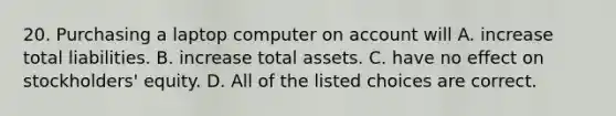 20. Purchasing a laptop computer on account will A. increase total liabilities. B. increase total assets. C. have no effect on stockholders' equity. D. All of the listed choices are correct.