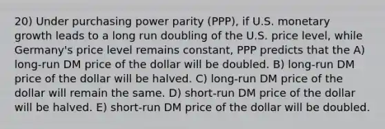 20) Under purchasing power parity (PPP), if U.S. monetary growth leads to a long run doubling of the U.S. price level, while Germany's price level remains constant, PPP predicts that the A) long-run DM price of the dollar will be doubled. B) long-run DM price of the dollar will be halved. C) long-run DM price of the dollar will remain the same. D) short-run DM price of the dollar will be halved. E) short-run DM price of the dollar will be doubled.