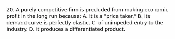 20. A purely competitive firm is precluded from making economic profit in the long run because: A. it is a "price taker." B. its demand curve is perfectly elastic. C. of unimpeded entry to the industry. D. it produces a differentiated product.